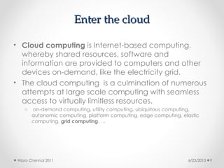 Enter the cloud
Enter the cloud
• Cloud computing is Internet-based computing,
whereby shared resources, software and
information are provided to computers and other
devices on-demand, like the electricity grid.
• The cloud computing is a culmination of numerous
attempts at large scale computing with seamless
access to virtually limitless resources.
o on-demand computing, utility computing, ubiquitous computing,
autonomic computing, platform computing, edge computing, elastic
computing, grid computing, …
6/23/2010
Wipro Chennai 2011 9
 