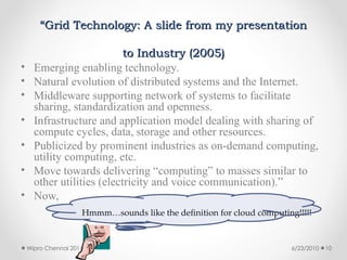 “
“Grid Technology: A slide from my presentation
Grid Technology: A slide from my presentation
to Industry (2005)
to Industry (2005)
• Emerging enabling technology.
• Natural evolution of distributed systems and the Internet.
• Middleware supporting network of systems to facilitate
sharing, standardization and openness.
• Infrastructure and application model dealing with sharing of
compute cycles, data, storage and other resources.
• Publicized by prominent industries as on-demand computing,
utility computing, etc.
• Move towards delivering “computing” to masses similar to
other utilities (electricity and voice communication).”
• Now,
Hmmm…sounds like the definition for cloud computing!!!!!
6/23/2010
Wipro Chennai 2011 10
 