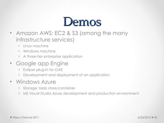 Demos
Demos
• Amazon AWS: EC2 & S3 (among the many
infrastructure services)
o Linux machine
o Windows machine
o A three-tier enterprise application
• Google app Engine
o Eclipse plug-in for GAE
o Development and deployment of an application
• Windows Azure
o Storage: blob store/container
o MS Visual Studio Azure development and production environment
6/23/2010
Wipro Chennai 2011 18
 