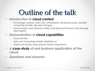 Outline of the talk
Outline of the talk
• Introduction to cloud context
o Technology context: multi-core, virtualization, 64-bit processors, parallel
computing models, big-data storages…
o Cloud models: IaaS (Amazon AWS), PaaS (Microsoft Azure), SaaS (Google
App Engine)
• Demonstration of cloud capabilities
o Cloud models
o Data and Computing models: MapReduce
o Graph processing using amazon elastic mapreduce
• A case-study of real business application of the
cloud
• Questions and Answers
6/23/2010
Wipro Chennai 2011 2
 