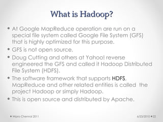 What is Hadoop?
What is Hadoop?
 At Google MapReduce operation are run on a
special file system called Google File System (GFS)
that is highly optimized for this purpose.
 GFS is not open source.
 Doug Cutting and others at Yahoo! reverse
engineered the GFS and called it Hadoop Distributed
File System (HDFS).
 The software framework that supports HDFS,
MapReduce and other related entities is called the
project Hadoop or simply Hadoop.
 This is open source and distributed by Apache.
6/23/2010
Wipro Chennai 2011 22
 