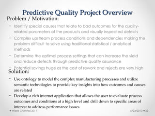 Predictive Quality Project Overview
Predictive Quality Project Overview
• Identify special causes that relate to bad outcomes for the quality-
related parameters of the products and visually inspected defects
• Complex upstream process conditions and dependencies making the
problem difficult to solve using traditional statistical / analytical
methods
• Determine the optimal process settings that can increase the yield
and reduce defects through predictive quality assurance
• Potential savings huge as the cost of rework and rejects are very high
Problem / Motivation:
Solution:
• Use ontology to model the complex manufacturing processes and utilize
semantic technologies to provide key insights into how outcomes and causes
are related
• Develop a rich internet application that allows the user to evaluate process
outcomes and conditions at a high level and drill down to specific areas of
interest to address performance issues
6/23/2010
Wipro Chennai 2011 32
 