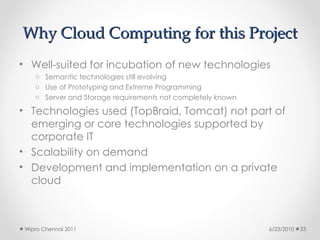 Why Cloud Computing for this Project
Why Cloud Computing for this Project
• Well-suited for incubation of new technologies
o Semantic technologies still evolving
o Use of Prototyping and Extreme Programming
o Server and Storage requirements not completely known
• Technologies used (TopBraid, Tomcat) not part of
emerging or core technologies supported by
corporate IT
• Scalability on demand
• Development and implementation on a private
cloud
6/23/2010
Wipro Chennai 2011 33
 