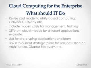 Cloud Computing for the Enterprise
Cloud Computing for the Enterprise
What should IT Do
What should IT Do
• Revise cost model to utility-based computing:
CPU/hour, GB/day etc.
• Include hidden costs for management, training
• Different cloud models for different applications -
evaluate
• Use for prototyping applications and learn
• Link it to current strategic plans for Services-Oriented
Architecture, Disaster Recovery, etc.
6/23/2010
Wipro Chennai 2011 35
 
