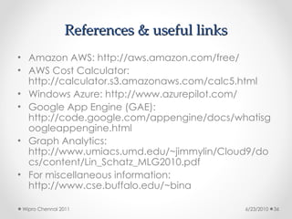 References & useful links
References & useful links
• Amazon AWS: http://aws.amazon.com/free/
• AWS Cost Calculator:
http://calculator.s3.amazonaws.com/calc5.html
• Windows Azure: http://www.azurepilot.com/
• Google App Engine (GAE):
http://code.google.com/appengine/docs/whatisg
oogleappengine.html
• Graph Analytics:
http://www.umiacs.umd.edu/~jimmylin/Cloud9/do
cs/content/Lin_Schatz_MLG2010.pdf
• For miscellaneous information:
http://www.cse.buffalo.edu/~bina
6/23/2010
Wipro Chennai 2011 36
 