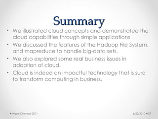 Summary
Summary
• We illustrated cloud concepts and demonstrated the
cloud capabilities through simple applications
• We discussed the features of the Hadoop File System,
and mapreduce to handle big-data sets.
• We also explored some real business issues in
adoption of cloud.
• Cloud is indeed an impactful technology that is sure
to transform computing in business.
6/23/2010
Wipro Chennai 2011 37
 