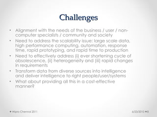 Challenges
Challenges
• Alignment with the needs of the business / user / non-
computer specialists / community and society
• Need to address the scalability issue: large scale data,
high performance computing, automation, response
time, rapid prototyping, and rapid time to production
• Need to effectively address (i) ever shortening cycle of
obsolescence, (ii) heterogeneity and (iii) rapid changes
in requirements
• Transform data from diverse sources into intelligence
and deliver intelligence to right people/user/systems
• What about providing all this in a cost-effective
manner?
6/23/2010
Wipro Chennai 2011 8
 