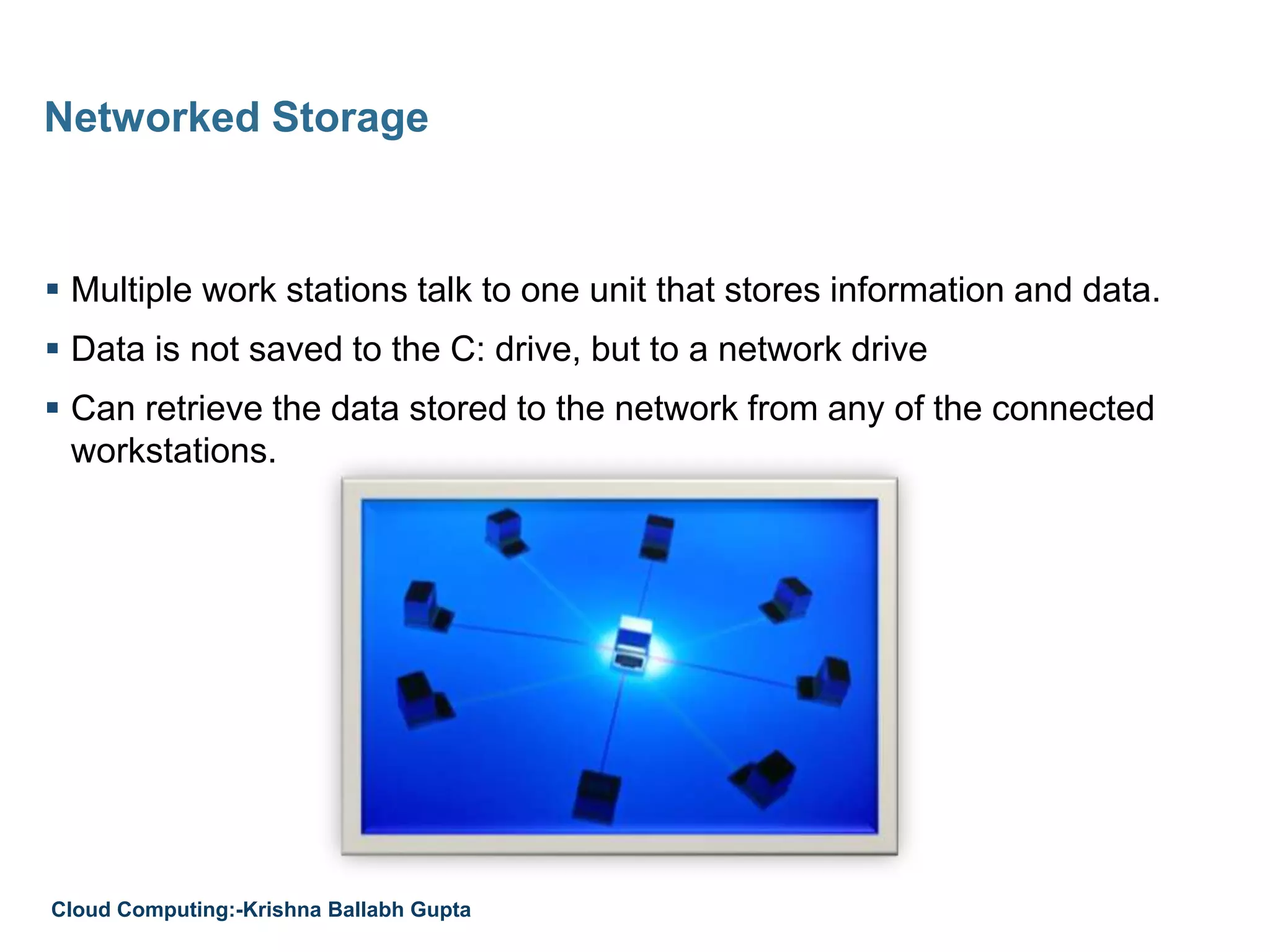  Multiple work stations talk to one unit that stores information and data.
 Data is not saved to the C: drive, but to a network drive
 Can retrieve the data stored to the network from any of the connected
workstations.
Networked Storage
Cloud Computing:-Krishna Ballabh Gupta
 