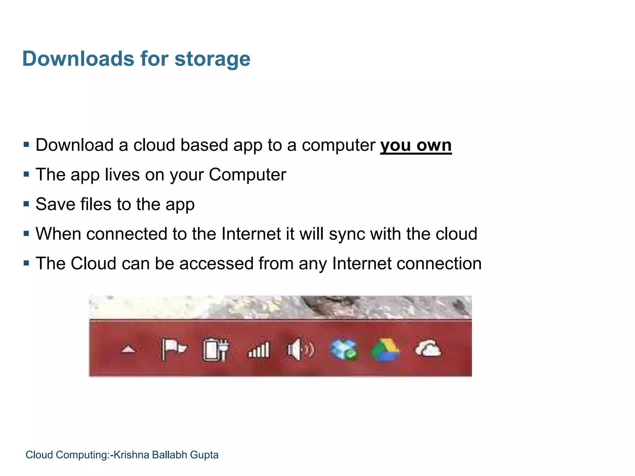  Download a cloud based app to a computer you own
 The app lives on your Computer
 Save files to the app
 When connected to the Internet it will sync with the cloud
 The Cloud can be accessed from any Internet connection
Downloads for storage
Cloud Computing:-Krishna Ballabh Gupta
 