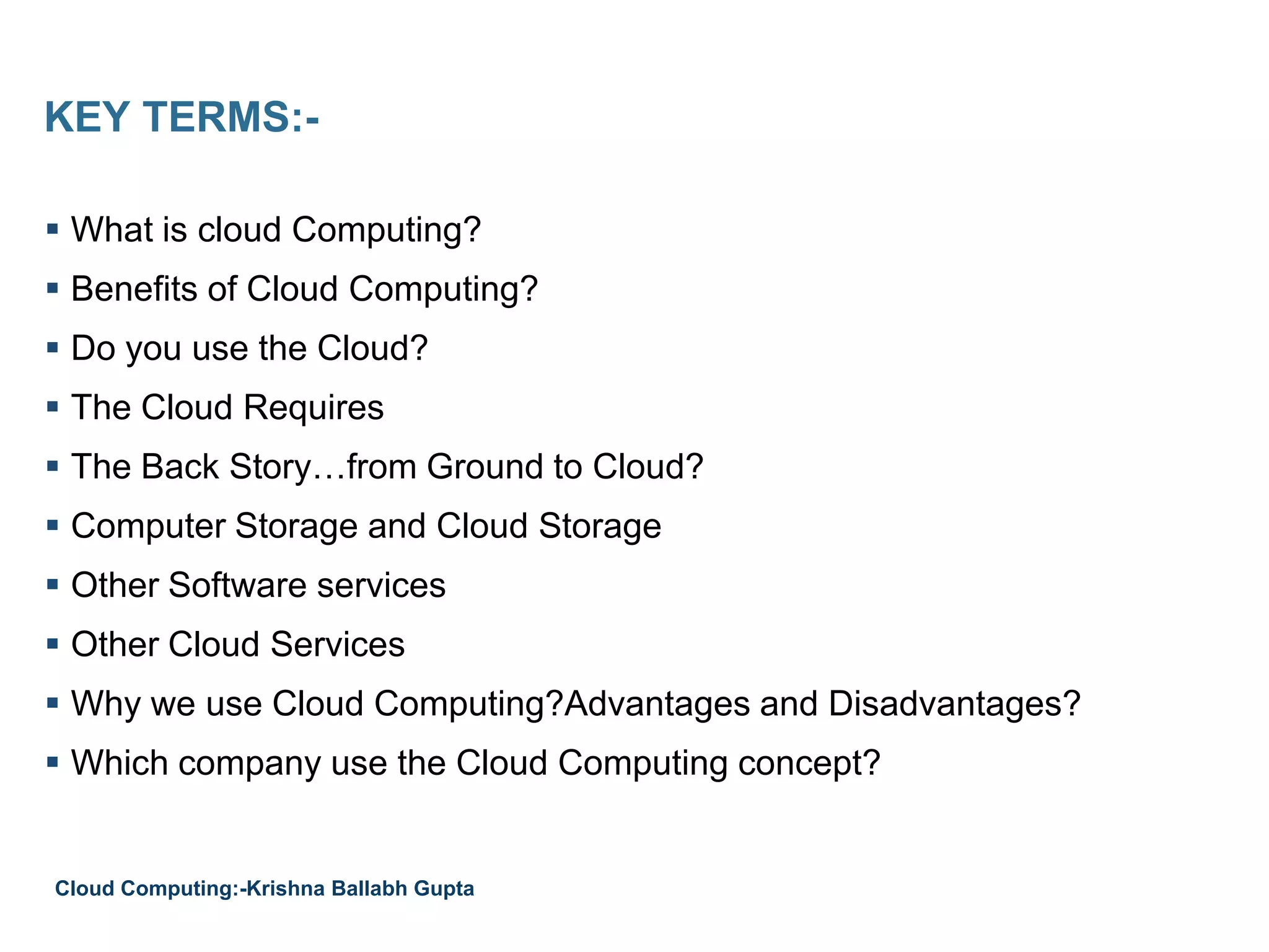 KEY TERMS:-
 What is cloud Computing?
 Benefits of Cloud Computing?
 Do you use the Cloud?
 The Cloud Requires
 The Back Story…from Ground to Cloud?
 Computer Storage and Cloud Storage
 Other Software services
 Other Cloud Services
 Why we use Cloud Computing?Advantages and Disadvantages?
 Which company use the Cloud Computing concept?
Cloud Computing:-Krishna Ballabh Gupta
 