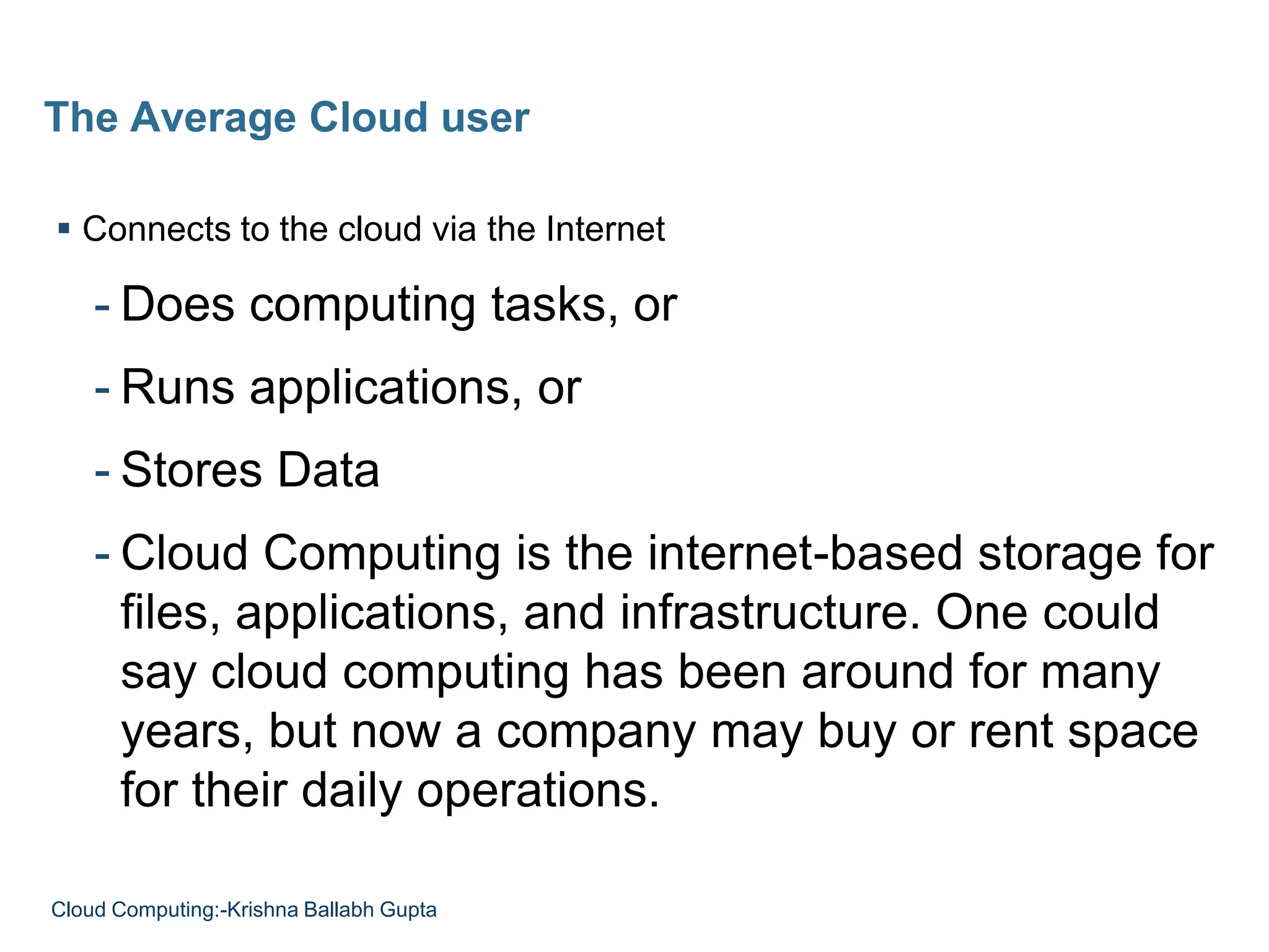  Connects to the cloud via the Internet
- Does computing tasks, or
- Runs applications, or
- Stores Data
- Cloud Computing is the internet-based storage for
files, applications, and infrastructure. One could
say cloud computing has been around for many
years, but now a company may buy or rent space
for their daily operations.
The Average Cloud user
Cloud Computing:-Krishna Ballabh Gupta
 