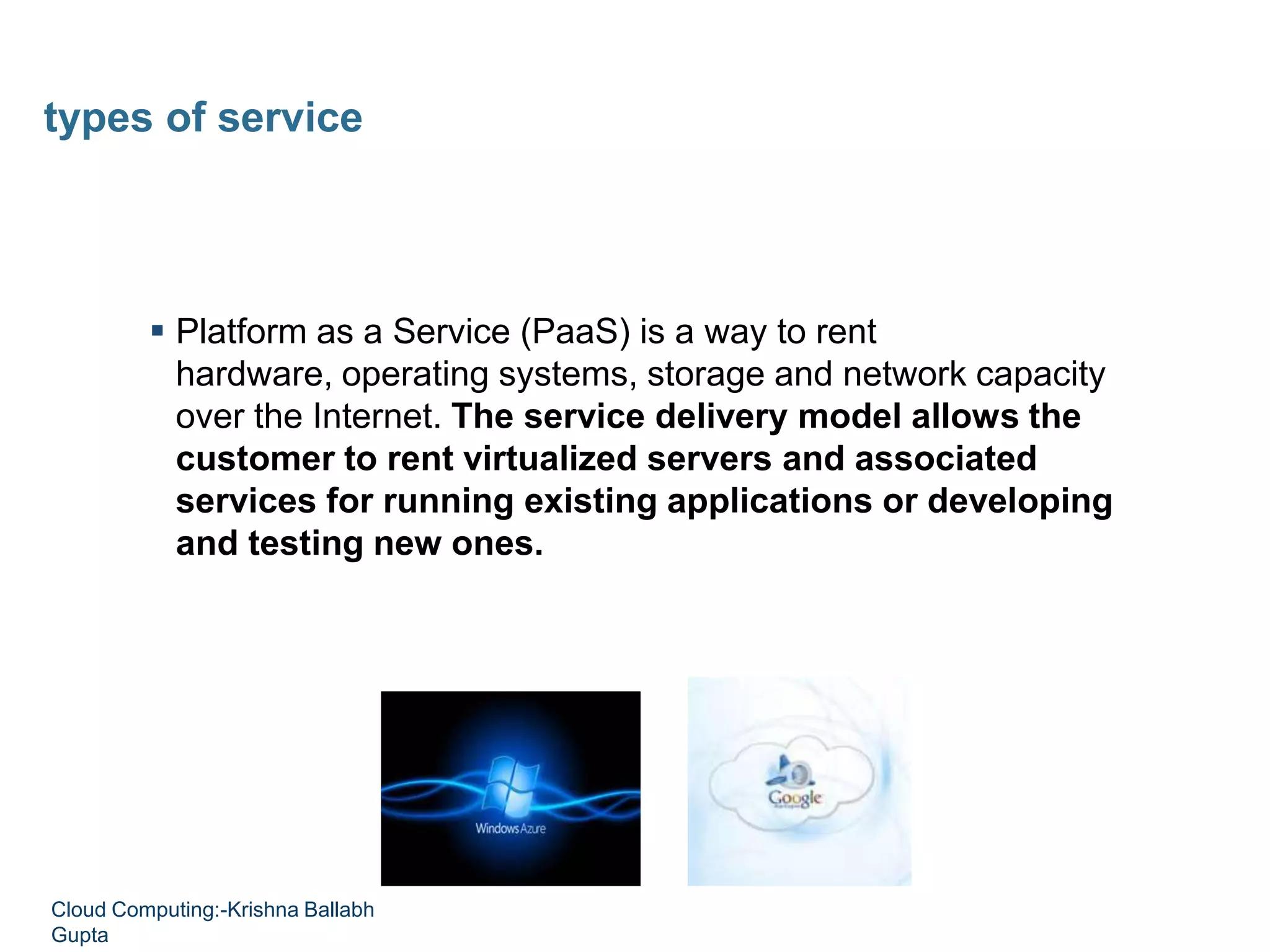  Platform as a Service (PaaS) is a way to rent
hardware, operating systems, storage and network capacity
over the Internet. The service delivery model allows the
customer to rent virtualized servers and associated
services for running existing applications or developing
and testing new ones.
types of service
Cloud Computing:-Krishna Ballabh
Gupta
 