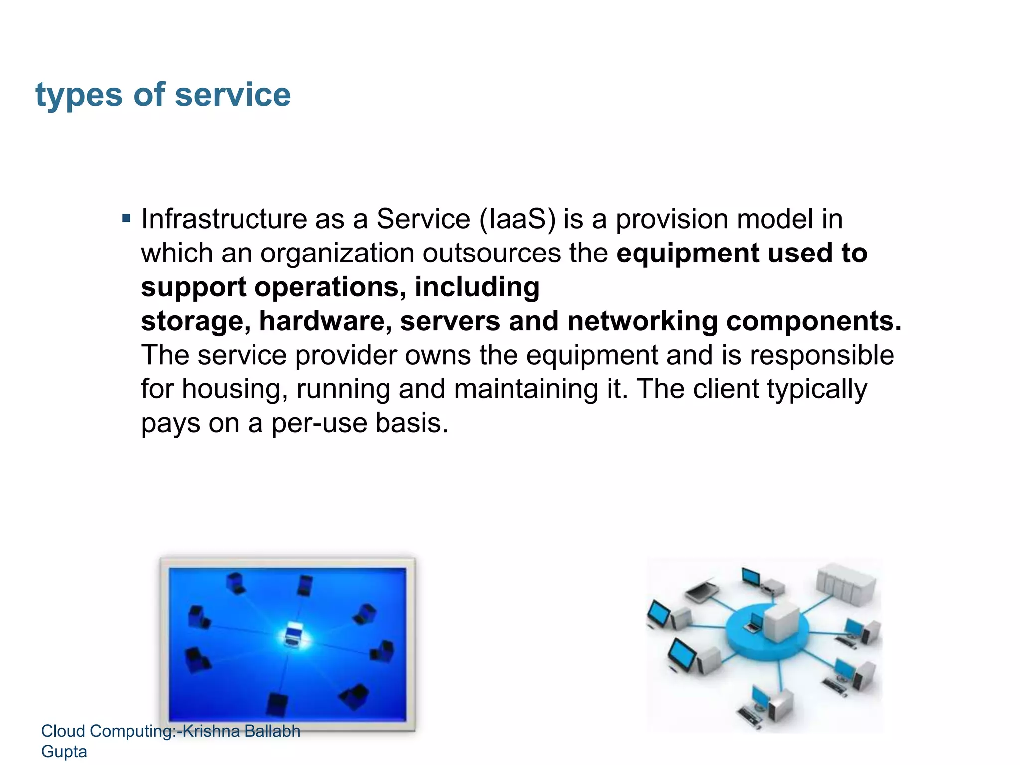  Infrastructure as a Service (IaaS) is a provision model in
which an organization outsources the equipment used to
support operations, including
storage, hardware, servers and networking components.
The service provider owns the equipment and is responsible
for housing, running and maintaining it. The client typically
pays on a per-use basis.
types of service
Cloud Computing:-Krishna Ballabh
Gupta
 