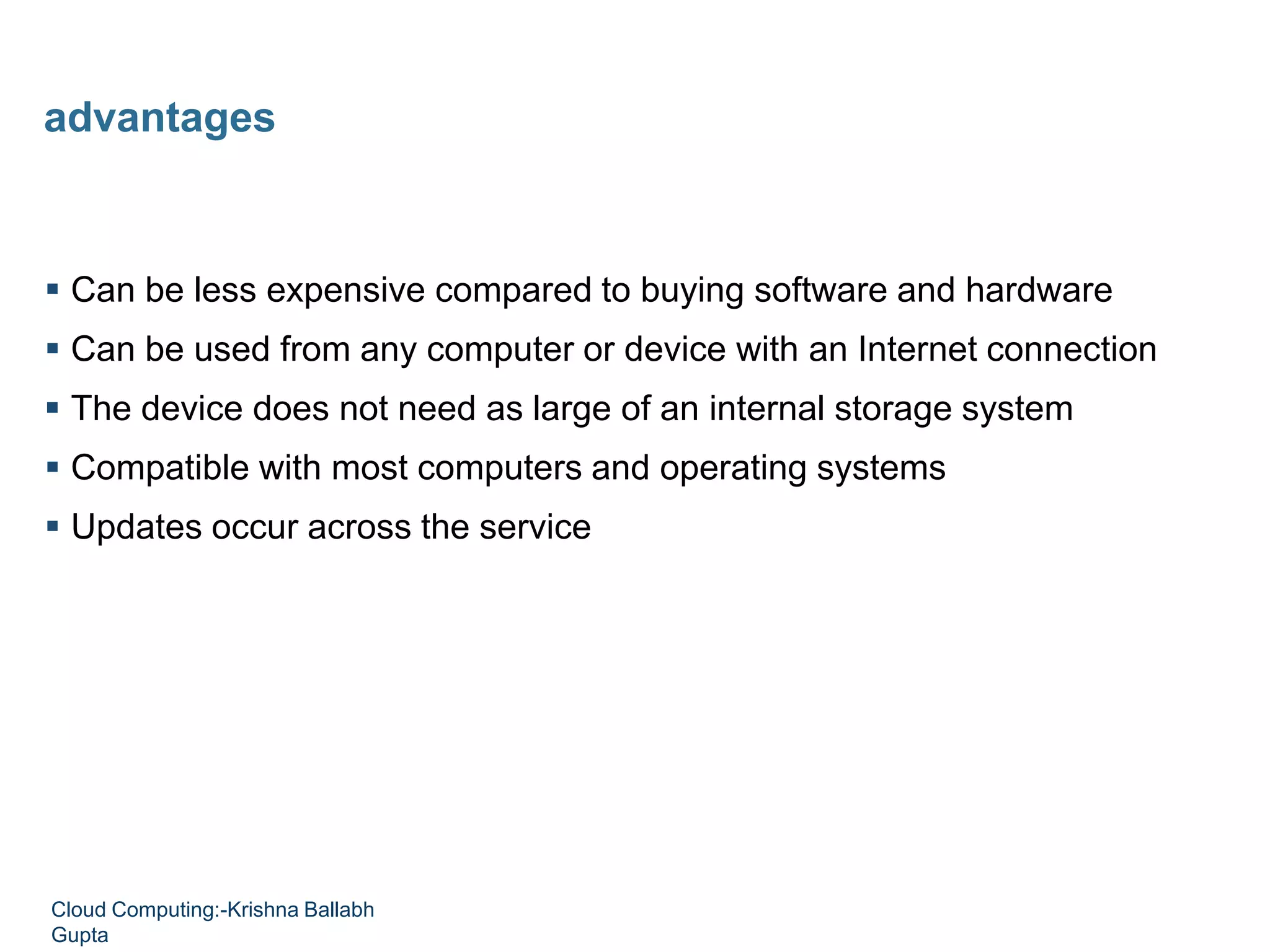  Can be less expensive compared to buying software and hardware
 Can be used from any computer or device with an Internet connection
 The device does not need as large of an internal storage system
 Compatible with most computers and operating systems
 Updates occur across the service
advantages
Cloud Computing:-Krishna Ballabh
Gupta
 