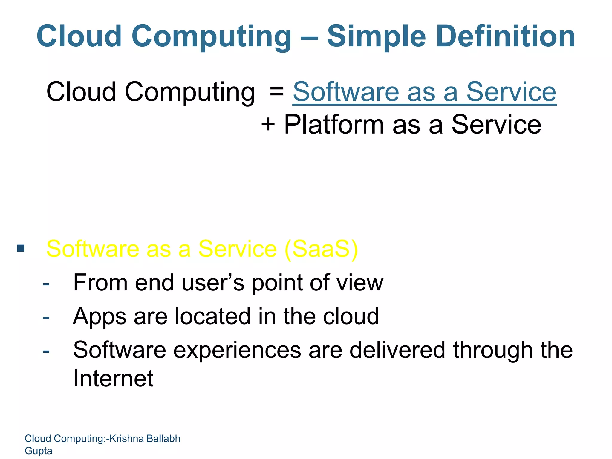 Cloud Computing – Simple Definition
Cloud Computing = Software as a Service
+ Platform as a Service
+ Infrastructure as a Service
+ Data as a Service
 Software as a Service (SaaS)
- From end user’s point of view
- Apps are located in the cloud
- Software experiences are delivered through the
Internet
Cloud Computing:-Krishna Ballabh
Gupta
 