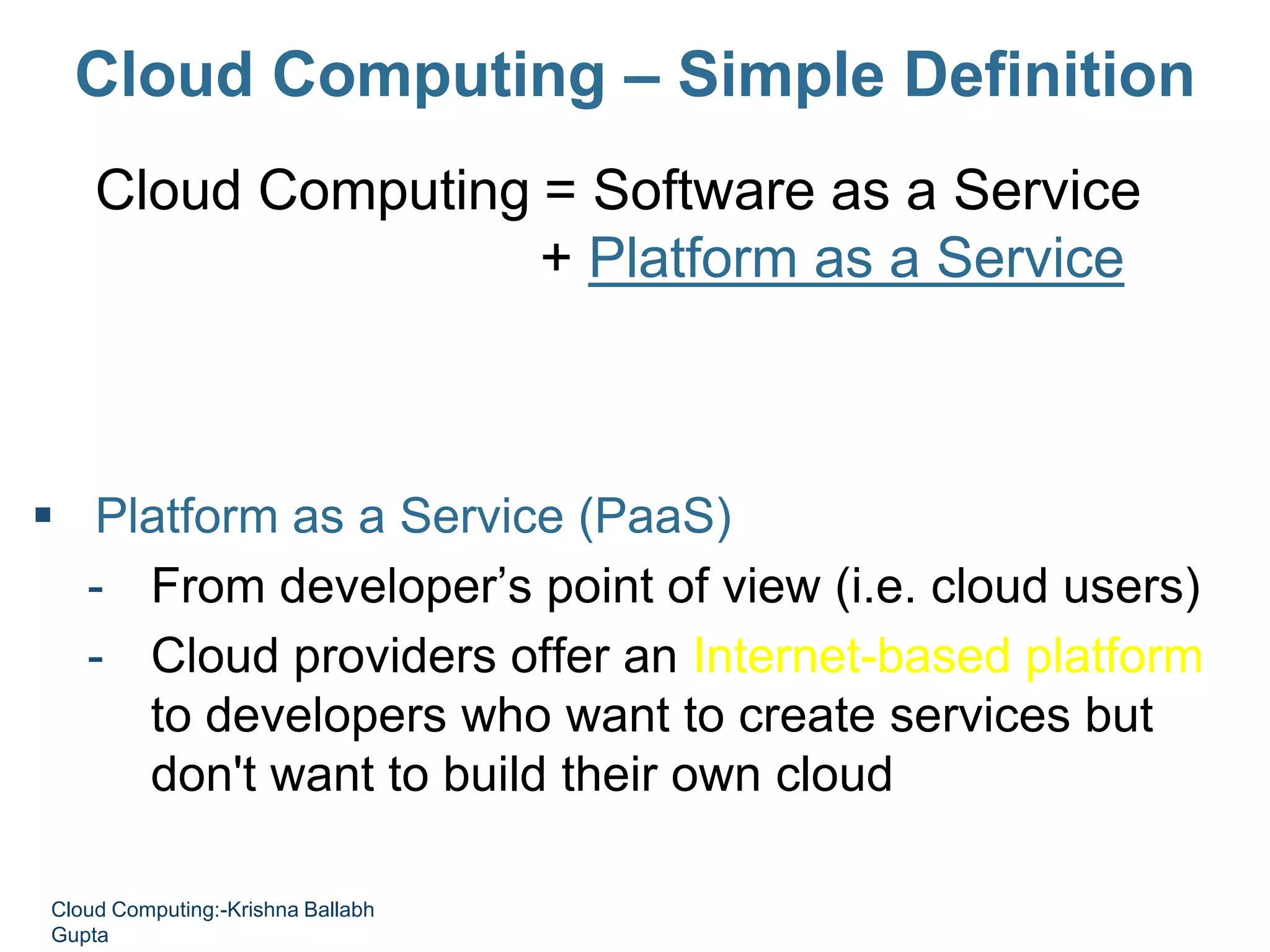 Cloud Computing – Simple Definition
Cloud Computing = Software as a Service
+ Platform as a Service
+ Infrastructure as a Service
+ Data as a Service
 Platform as a Service (PaaS)
- From developer’s point of view (i.e. cloud users)
- Cloud providers offer an Internet-based platform
to developers who want to create services but
don't want to build their own cloud
Cloud Computing:-Krishna Ballabh
Gupta
 
