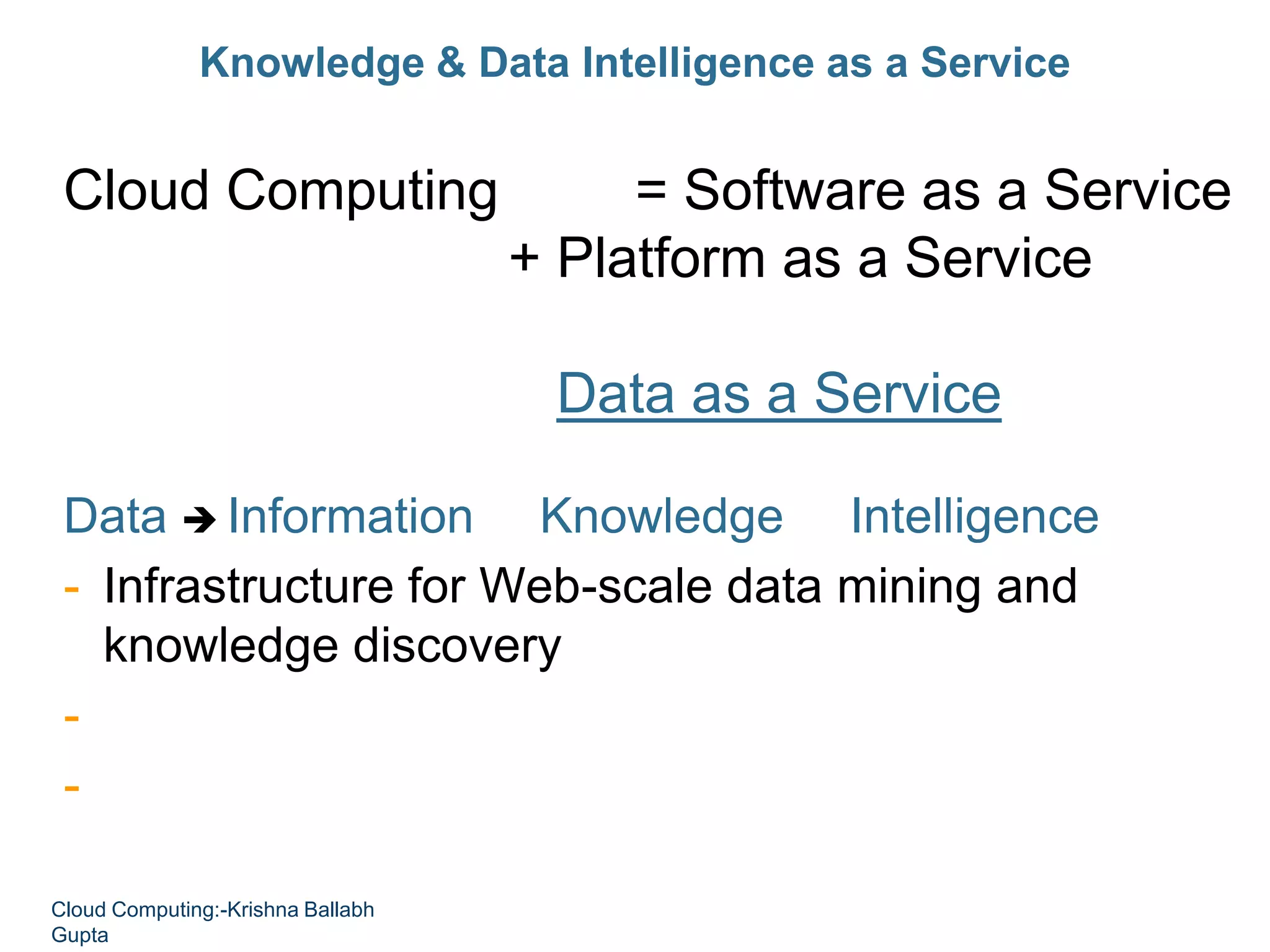 Knowledge & Data Intelligence as a Service
Cloud Computing = Software as a Service
+ Platform as a Service
+ Infrastructure as a Service
+ Data as a Service
Data  Information  Knowledge  Intelligence
- Infrastructure for Web-scale data mining and
knowledge discovery
- Empower people with knowledge
- Empower applications and services with intelligence
Cloud Computing:-Krishna Ballabh
Gupta
 
