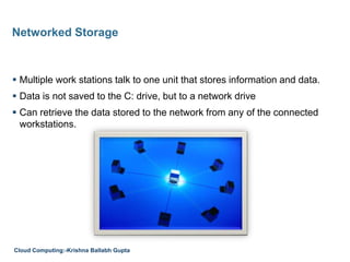  Multiple work stations talk to one unit that stores information and data.
 Data is not saved to the C: drive, but to a network drive
 Can retrieve the data stored to the network from any of the connected
workstations.
Networked Storage
Cloud Computing:-Krishna Ballabh Gupta
 