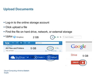  Log-in to the online storage account
 Click upload a file
 Find the file on hard drive, network, or external storage
 Upload to cloud storage
Upload Documents
5 GB
5 GB
2 GB
7 GB
Cloud Computing:-Krishna Ballabh
Gupta
 