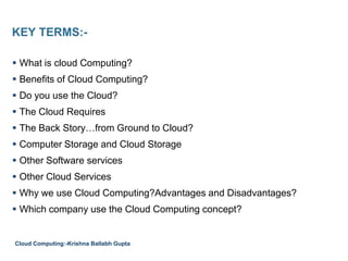 KEY TERMS:-
 What is cloud Computing?
 Benefits of Cloud Computing?
 Do you use the Cloud?
 The Cloud Requires
 The Back Story…from Ground to Cloud?
 Computer Storage and Cloud Storage
 Other Software services
 Other Cloud Services
 Why we use Cloud Computing?Advantages and Disadvantages?
 Which company use the Cloud Computing concept?
Cloud Computing:-Krishna Ballabh Gupta
 