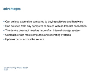  Can be less expensive compared to buying software and hardware
 Can be used from any computer or device with an Internet connection
 The device does not need as large of an internal storage system
 Compatible with most computers and operating systems
 Updates occur across the service
advantages
Cloud Computing:-Krishna Ballabh
Gupta
 