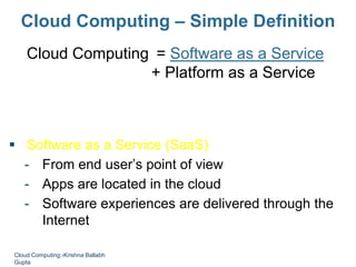 Cloud Computing – Simple Definition
Cloud Computing = Software as a Service
+ Platform as a Service
+ Infrastructure as a Service
+ Data as a Service
 Software as a Service (SaaS)
- From end user’s point of view
- Apps are located in the cloud
- Software experiences are delivered through the
Internet
Cloud Computing:-Krishna Ballabh
Gupta
 