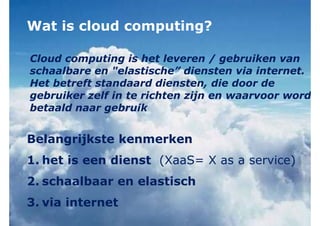 Wat is cloud computing?
Belangrijkste kenmerken
1. het is een dienst (XaaS= X as a service)
2. schaalbaar en elastisch
3. via internet
Cloud computing is het leveren / gebruiken van
schaalbare en "elastische” diensten via internet.
Het betreft standaard diensten, die door de
gebruiker zelf in te richten zijn en waarvoor word
betaald naar gebruik
 