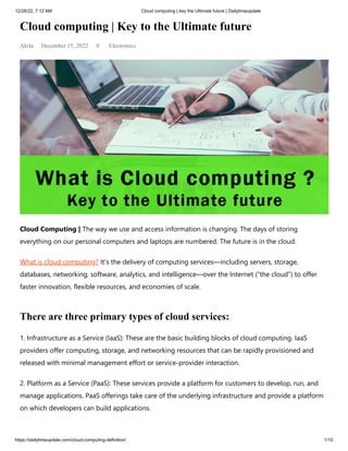 12/28/22, 7:12 AM Cloud computing | key the Ultimate future | Dailytimeupdate
https://dailytimeupdate.com/cloud-computing-definition/ 1/10
Cloud computing | Key to the Ultimate future
Akila December 15, 2022 0 Electronics
Cloud Computing | The way we use and access information is changing. The days of storing
everything on our personal computers and laptops are numbered. The future is in the cloud.
What is cloud computing? It’s the delivery of computing services—including servers, storage,
databases, networking, software, analytics, and intelligence—over the Internet (“the cloud”) to offer
faster innovation, flexible resources, and economies of scale.
There are three primary types of cloud services:
1. Infrastructure as a Service (IaaS): These are the basic building blocks of cloud computing. IaaS
providers offer computing, storage, and networking resources that can be rapidly provisioned and
released with minimal management effort or service-provider interaction.
2. Platform as a Service (PaaS): These services provide a platform for customers to develop, run, and
manage applications. PaaS offerings take care of the underlying infrastructure and provide a platform
on which developers can build applications.
 
