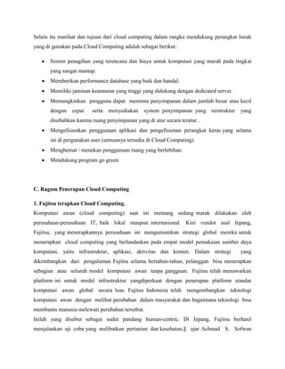 Selain itu manfaat dan tujuan dari cloud computing dalam rangka mendukung perangkat lunak
yang di gunakan pada Cloud Computing adalah sebagai berikut :
Sistem penagihan yang terencana dan biaya untuk komputasi yang murah pada tingkat
yang sangat mantap.
Memberikan performance database yang baik dan handal.
Memiliki jaminan keamanan yang tinggi yang didukung dengan dedicated server.
Memungkinkan pengguna dapat meminta penyimpanan dalam jumlah besar atau kecil
dengan

cepat

serta

menyediakan system penyimpanan yang terstruktur

yang

disebabkan karena ruang penyimpanan yang di atur secara teratur .
Mengefisienkan penggunaan aplikasi dan pengefisienan perangkat keras yang selama
ini di pergunakan user (semuanya tersedia di Cloud Computing).
Menghemat / menekan penggunaan ruang yang berlebihan.
Mendukung program go green.

C. Ragam Penerapan Cloud Computing
1. Fujitsu terapkan Cloud Computing.
Komputasi awan (cloud computing) saat ini memang sedang marak dilakukan oleh
perusahaan-perusahaan IT, baik lokal maupun internasional. Kini vendor asal Jepang,
Fujitsu, yang menerapkannya. perusahaan ini mengumumkan strategi global mereka untuk
menerapkan cloud computing yang berlandaskan pada empat model pemakaian sumber daya
komputasi, yaitu infrastruktur, aplikasi, aktivitas dan konten. Dalam strategi

yang

dikembangkan dari pengalaman Fujitsu selama bertahun-tahun, pelanggan bisa menerapkan
sebagian atau seluruh model komputasi awan tanpa gangguan. Fujitsu telah menawarkan
platform ini untuk model infrastruktur yangdiperkuat dengan penerapan platform standar
komputasi awan global secara luas. Fujitsu Indonesia telah mengembangkan teknologi
komputasi awan dengan melihat perubahan dalam masyarakat dan bagaimana teknologi bisa
membantu manusia melewati perubahan tersebut.
Inilah yang disebut sebagai sudut pandang human-centric. Di Jepang, Fujitsu berhasil
menjalankan uji coba yang melibatkan pertanian dan kesehatan,‖ ujar Achmad S. Sofwan

 