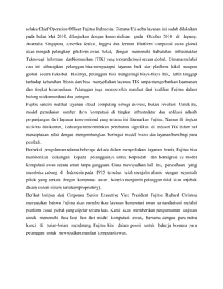 selaku Chief Operation Officer Fujitsu Indonesia. Dimana Uji coba layanan ini sudah dilakukan
pada bulan Mei 2010, dilanjutkan dengan komersialisasi pada Oktober 2010 di Jepang,
Australia, Singapura, Amerika Serikat, Inggris dan Jerman. Platform komputasi awan global
akan menjadi pelengkap platform awan lokal, dengan memenuhi kebutuhan infrastruktur
Teknologi Informasi danKomunikasi (TIK) yang terstandarisasi secara global. Dimana melalui
cara ini, diharapkan pelanggan bisa mengadopsi layanan baik dari platform lokal maupun
global secara fleksibel. Hasilnya, pelanggan bisa mengurangi biaya-biaya TIK, lebih tanggap
terhadap kebutuhan bisnis dan bisa menyediakan layanan TIK tanpa mengorbankan keamanan
dan tingkat ketersediaan. Pelanggan juga memperoleh manfaat dari keahlian Fujitsu dalam
bidang telekomunikasi dan jaringan.
Fujitsu sendiri melihat layanan cloud computing sebagi evolusi, bukan revolusi. Untuk itu,
model pemakaian sumber daya komputasi di tingkat infrastruktur dan aplikasi adalah
perpanjangan dari layanan konvensional yang selama ini ditawarkan Fujitsu. Namun di tingkat
aktivitas dan konten, keduanya mencerminkan perubahan signifikan di industri TIK dalam hal
menciptakan nilai dengan mengembangkan berbagai model bisnis dan layanan baru bagi para
pembeli.
Berbekal pengalaman selama beberapa dekade dalam menyediakan layanan bisnis, Fujitsu bisa
memberikan dukungan kepada pelanggannya untuk berpindah dan bermigrasi ke model
komputasi awan secara aman tanpa gangguan. Guna mewujudkan hal ini, perusahaan yang
membuka cabang di Indonesia pada 1995 tersebut telah menjalin aliansi dengan sejumlah
pihak yang terkait dengan komputasi awan. Mereka menjamin pelanggan tidak akan terjebak
dalam sistem-sistem tertutup (proprietary).
Berikut kutipan dari Corporate Senior Executive Vice President Fujitsu Richard Christou
menyatakan bahwa Fujitsu akan memberikan layanan komputasi awan terstandarisasi melalui
platform cloud global yang digelar secara luas. Kami akan memberikan pengumuman lanjutan
untuk memenuhi fase-fase lain dari model komputasi awan, bersama dengan para mitra
kunci di bulan-bulan mendatang. Fujitsu kini dalam posisi untuk bekerja bersama para
pelanggan untuk mewujudkan manfaat komputasi awan.

 