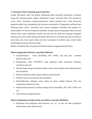 2. Penarapan Cloud Computing pada Google Docs.
Google Docsadalah salah satu produk Googleyang dapat mengolah (menyimpan, membuat,
meng-edit) program-program aplikasi perkantoran (seperti microsoft office jika diwindows)
secara online, diantaranya program-programnya adalah pengolah kata (word processor),
pengolah lembar kerja (spreadsheet) dan presentasi (presentation). Penggunakan fasilitasGoogle
DOcsyang harus online / terkoneksi lewat internet merupakan kelemahan dari program ini,
namun aplikasi ini banyak mempunyai kelebihan, misalnya jika kita berpergian keluar kota atau
bahkan keluar negeri untuktujuan seminar atau apa saja kita tidak akan bingung ketinggalan
dokumen jika semua sudah disimpan diGoogle DOcsselain itu kita tidak akan kawatir dokumen
akan hilang atau rusak seperti halnya jika kita menyimpan di harddisk yang sewaktu-waktu
harddiskdapat rusak dan dokumen hilang.
Berikut ini adalah hal-hal yang dapat kita lakukan dengan menggunakanGoogle Docs:

Dalam menggunakan dokumen, yang dapat dilakukan:
Upload dokumen

Word, OpenOffice, RTF, HTML, atau teks (atau

membuat

dokumen dari awal).
Menggunakan editor WYSIWYG yang sederhana untuk memformat dokumen,
memeriksa ejaan, dll.
Sharing dengan orang lain (melalui alamat e-mail) untuk mengedit atau melihat dokumen
dan spreadsheet.
Meng-edit dokumen online dengan siapa pun yang kita pilih.
Melihat riwayat revisi dokumen dan spreadsheet
Mempublikasikan dokumen secara online ke dunia, sebagai halaman Web atau
mengirimkan dokumen ke blog.
Mendownload dokumen ke desktop sebagai Word, OpenOffice, RTF, PDF, HTML atau
zip.
Email dokumen sebagai lampiran.

Dalam menggunakan perangkat lunak spreadsheet, yang dapat dilakukan:
Mengimpor dan mengekspor data berformat .xls, .csv, .txt dan .ods (dan mengekspor
fungsionalitas untuk .pdf dan html).

 