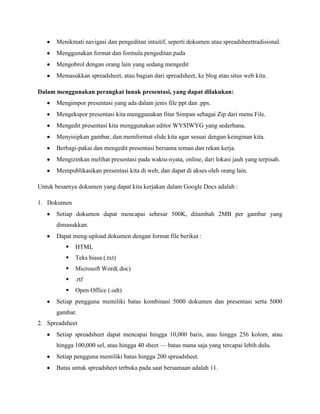 Menikmati navigasi dan pengeditan intuitif, seperti dokumen atau spreadsheettradisional.
Menggunakan format dan formula pengeditan pada
Mengobrol dengan orang lain yang sedang mengedit
Memasukkan spreadsheet, atau bagian dari spreadsheet, ke blog atau situs web kita.
Dalam menggunakan perangkat lunak presentasi, yang dapat dilakukan:
Mengimpor presentasi yang ada dalam jenis file ppt dan .pps.
Mengekspor presentasi kita menggunakan fitur Simpan sebagai Zip dari menu File.
Mengedit presentasi kita menggunakan editor WYSIWYG yang sederhana.
Menyisipkan gambar, dan memformat slide kita agar sesuai dengan keinginan kita.
Berbagi-pakai dan mengedit presentasi bersama teman dan rekan kerja.
Mengizinkan melihat presentasi pada waktu-nyata, online, dari lokasi jauh yang terpisah.
Mempublikasikan presentasi kita di web, dan dapat di akses oleh orang lain.
Untuk besarnya dokumen yang dapat kita kerjakan dalam Google Docs adalah :
1. Dokumen
Setiap dokumen dapat mencapai sebesar 500K, ditambah 2MB per gambar yang
dimasukkan.
Dapat meng-upload dokumen dengan format file berikut :


HTML



Teks biasa (.txt)



Microsoft Word(.doc)



.rtf



Open Office (.odt)

Setiap pengguna memiliki batas kombinasi 5000 dokumen dan presentasi serta 5000
gambar.
2. Spreadsheet
Setiap spreadsheet dapat mencapai hingga 10,000 baris, atau hingga 256 kolom, atau
hingga 100,000 sel, atau hingga 40 sheet — batas mana saja yang tercapai lebih dulu.
Setiap pengguna memiliki batas hingga 200 spreadsheet.
Batas untuk spreadsheet terbuka pada saat bersamaan adalah 11.

 