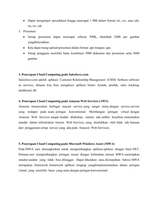 Dapat mengimpor spreadsheet hingga mencapai 1 MB dalam format xls, csv, atau ods,
txt, tsv, tsb.
3. Presentasi
Setiap presentasi dapat mencapai sebesar 500K, ditambah 2MB per gambar
yangdimasukkan.
Kita dapat meng-upload presentasi dalam format .ppt maupun .pps.
Setiap pengguna memiliki batas kombinasi 5000 dokumen dan presentasi serta 5000
gambar

3. Penerapan Cloud Computing pada Salesforce.com
Salesforce.com adalah aplikasi Customer Relationship Management (CRM) berbasis software
as services, dimana kita bisa mengakses aplikasi bisnis: kontak, produk, sales tracking,
dashboard, dll.

4. Penerapan Cloud Computing pada Amazon Web Services (AWS)
Amazon menawarkan berbagai macam service yang sangat mirip dengan service-service
yang terdapat pada suatu jaringan konvensional. Membangun jaringan virtual dengan
Amazon Web Services sangat mudah dilakukan, namun ada sedikit kesulitan menentukan
standar dalam infrastruktur Amzon Web Services, yang disebabkan oleh tidak ada batasan
dari penggunaan setiap service yang ada pada Amazon Web Servicies.

5. Penerapan Cloud Computing pada Microsoft Windows Azure (MWA)
Pada MWA user dimungkinkan untuk mengembangkan aplikasi-aplikasi dengan basis NET.
Dimana user mengembangkan jaringan sesuai dengan kebutuhan, namun MWA menetapkan
standar-standar yang tidak bisa dilanggar. Dapat dikatakan atau disimpulkan bahwa MWA
merupakan framework–framework aplikasi lengkap yangdiimplementasikan dalam jaringan
virtual yang memiliki basis yang sama dengan jaringan konvensional.

 