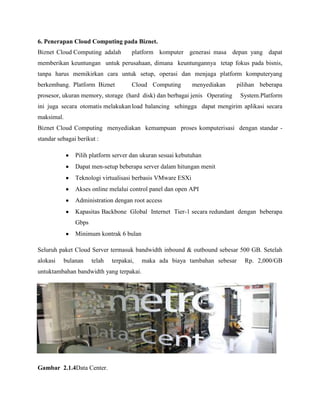 6. Penerapan Cloud Computing pada Biznet.
Biznet Cloud Computing adalah

platform komputer generasi masa depan yang dapat

memberikan keuntungan untuk perusahaan, dimana keuntungannya tetap fokus pada bisnis,
tanpa harus memikirkan cara untuk setup, operasi dan menjaga platform komputeryang
berkembang. Platform Biznet

Cloud Computing

menyediakan

pilihan beberapa

prosesor, ukuran memory, storage (hard disk) dan berbagai jenis Operating

System.Platform

ini juga secara otomatis melakukan load balancing sehingga dapat mengirim aplikasi secara
maksimal.
Biznet Cloud Computing menyediakan kemampuan proses komputerisasi dengan standar standar sebagai berikut :
Pilih platform server dan ukuran sesuai kebutuhan
Dapat men-setup beberapa server dalam hitungan menit
Teknologi virtualisasi berbasis VMware ESXi
Akses online melalui control panel dan open API
Administration dengan root access
Kapasitas Backbone Global Internet Tier-1 secara redundant dengan beberapa
Gbps
Minimum kontrak 6 bulan
Seluruh paket Cloud Server termasuk bandwidth inbound & outbound sebesar 500 GB. Setelah
alokasi

bulanan

telah

terpakai,

untuktambahan bandwidth yang terpakai.

Gambar 2.1.4Data Center.

maka ada biaya tambahan sebesar

Rp. 2,000/GB

 