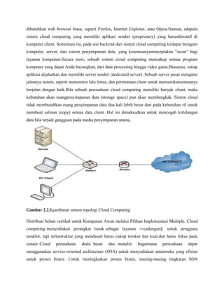 dibutuhkan web browser biasa, seperti Firefox, Internet Explorer, atau Opera.Namun, adapula
sistem cloud computing yang memiliki aplikasi sendiri (proprietary) yang harusdiinstall di
komputer client. Sementara itu, pada sisi backend dari sistem cloud computing terdapat beragam
komputer, server, dan sistem penyimpanan data, yang kesemuanyamenciptakan "awan" bagi
layanan komputasi.Secara teori, sebuah sistem cloud computing mencakup semua program
komputer yang dapat Anda bayangkan, dari data processing hingga video game.Biasanya, setiap
aplikasi dijalankan dan memiliki server sendiri (dedicated server). Sebuah server pusat mengatur
jalannya sistem, seperti memonitor lalu lintas, dan permintaan client untuk memastikansemuanya
berjalan dengan baik.Bila sebuah perusahaan cloud computing memiliki banyak client, maka
kebutuhan akan ruangpenyimpanan data (storage space) pun akan membengkak. Sistem cloud
tidak membutuhkan ruang penyimpanan data dua kali lebih besar dari pada kebutuhan ril untuk
membuat salinan (copy) semua data client. Hal ini dimaksudkan untuk mencegah kehilangan
data bila terjadi gangguan pada media penyimpanan utama.

Gambar 2.2.1gambaran umum topologi Cloud Computing
Distribusi beban vertikal untuk Komputasi Awan melalui Pilihan Implementasi Multiple. Cloud
computing menyediakan perangkat lunak sebagai layanan ―cadangan‖

untuk pengguna

terakhir, tapi infrastruktur yang mendasari harus cukup terukur dan kuat.dan harus fokus pada
sistem Cloud

perusahaan

skala besar

dan meneliti

bagaimana

perusahaan

dapat

menggunakan service-oriented architecture (SOA) untuk menyediakan antarmuka yang efisien
untuk proses bisnis. Untuk meningkatkan proses bisnis, masing-masing tingkatan SOA

 