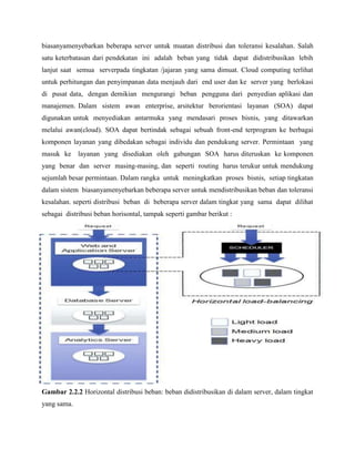 biasanyamenyebarkan beberapa server untuk muatan distribusi dan toleransi kesalahan. Salah
satu keterbatasan dari pendekatan ini adalah beban yang tidak dapat didistribusikan lebih
lanjut saat semua serverpada tingkatan /jajaran yang sama dimuat. Cloud computing terlihat
untuk perhitungan dan penyimpanan data menjauh dari end user dan ke server yang berlokasi
di pusat data, dengan demikian mengurangi beban pengguna dari penyedian aplikasi dan
manajemen. Dalam sistem awan enterprise, arsitektur berorientasi layanan (SOA) dapat
digunakan untuk menyediakan antarmuka yang mendasari proses bisnis, yang ditawarkan
melalui awan(cloud). SOA dapat bertindak sebagai sebuah front-end terprogram ke berbagai
komponen layanan yang dibedakan sebagai individu dan pendukung server. Permintaan yang
masuk ke layanan yang disediakan oleh gabungan SOA harus diteruskan ke komponen
yang benar dan server masing-masing, dan seperti routing harus terukur untuk mendukung
sejumlah besar permintaan. Dalam rangka untuk meningkatkan proses bisnis, setiap tingkatan
dalam sistem biasanyamenyebarkan beberapa server untuk mendistribusikan beban dan toleransi
kesalahan. seperti distribusi beban di beberapa server dalam tingkat yang sama dapat dilihat
sebagai distribusi beban horisontal, tampak seperti gambar berikut :

Gambar 2.2.2 Horizontal distribusi beban: beban didistribusikan di dalam server, dalam tingkat
yang sama.

 