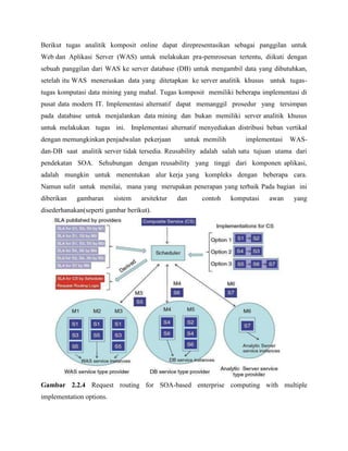 Berikut tugas analitik komposit online dapat direpresentasikan sebagai panggilan untuk
Web dan Aplikasi Server (WAS) untuk melakukan pra-pemrosesan tertentu, diikuti dengan
sebuah panggilan dari WAS ke server database (DB) untuk mengambil data yang dibutuhkan,
setelah itu WAS meneruskan data yang ditetapkan ke server analitik khusus untuk tugastugas komputasi data mining yang mahal. Tugas komposit memiliki beberapa implementasi di
pusat data modern IT. Implementasi alternatif dapat memanggil prosedur yang tersimpan
pada database untuk menjalankan data mining dan bukan memiliki server analitik khusus
untuk melakukan tugas ini. Implementasi alternatif menyediakan distribusi beban vertikal
dengan memungkinkan penjadwalan pekerjaan

untuk memilih

implementasi

WAS-

dan-DB saat analitik server tidak tersedia. Reusability adalah salah satu tujuan utama dari
pendekatan SOA. Sehubungan dengan reusability yang tinggi dari komponen aplikasi,
adalah mungkin untuk menentukan alur kerja yang kompleks dengan beberapa cara.
Namun sulit untuk menilai, mana yang merupakan penerapan yang terbaik Pada bagian ini
diberikan

gambaran

sistem

arsitektur

dan

contoh

komputasi

awan

yang

disederhanakan(seperti gambar berikut).

Gambar 2.2.4 Request routing for SOA-based enterprise computing with multiple
implementation options.

 