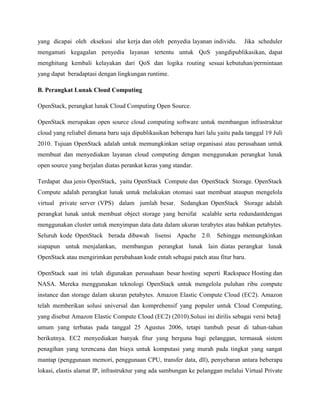 yang dicapai oleh eksekusi alur kerja dan oleh penyedia layanan individu.

Jika scheduler

mengamati kegagalan penyedia layanan tertentu untuk QoS yangdipublikasikan, dapat
menghitung kembali kelayakan dari QoS dan logika routing sesuai kebutuhan/permintaan
yang dapat beradaptasi dengan lingkungan runtime.
B. Perangkat Lunak Cloud Computing
OpenStack, perangkat lunak Cloud Computing Open Source.
OpenStack merupakan open source cloud computing software untuk membangun infrastruktur
cloud yang reliabel dimana baru saja dipublikasikan beberapa hari lalu yaitu pada tanggal 19 Juli
2010. Tujuan OpenStack adalah untuk memungkinkan setiap organisasi atau perusahaan untuk
membuat dan menyediakan layanan cloud computing dengan menggunakan perangkat lunak
open source yang berjalan diatas perankat keras yang standar.
Terdapat dua jenis OpenStack, yaitu OpenStack Compute dan OpenStack Storage. OpenStack
Compute adalah perangkat lunak untuk melakukan otomasi saat membuat ataupun mengelola
virtual private server (VPS) dalam jumlah besar. Sedangkan OpenStack Storage adalah
perangkat lunak untuk membuat object storage yang bersifat scalable serta redundantdengan
menggunakan cluster untuk menyimpan data data dalam ukuran terabytes atau bahkan petabytes.
Seluruh kode OpenStack berada dibawah lisensi Apache 2.0. Sehingga memungkinkan
siapapun untuk menjalankan, membangun perangkat lunak lain diatas perangkat lunak
OpenStack atau mengirimkan perubahaan kode entah sebagai patch atau fitur baru.
OpenStack saat ini telah digunakan perusahaan besar hosting seperti Rackspace Hosting dan
NASA. Mereka menggunakan teknologi OpenStack untuk mengelola puluhan ribu compute
instance dan storage dalam ukuran petabytes. Amazon Elastic Compute Cloud (EC2). Amazon
telah memberikan solusi universal dan komprehensif yang populer untuk Cloud Computing,
yang disebut Amazon Elastic Compute Cloud (EC2) (2010).Solusi ini dirilis sebagai versi beta‖
umum yang terbatas pada tanggal 25 Agustus 2006, tetapi tumbuh pesat di tahun-tahun
berikutnya. EC2 menyediakan banyak fitur yang berguna bagi pelanggan, termasuk sistem
penagihan yang terencana dan biaya untuk komputasi yang murah pada tingkat yang sangat
mantap (penggunaan memori, penggunaan CPU, transfer data, dll), penyebaran antara beberapa
lokasi, elastis alamat IP, infrastruktur yang ada sambungan ke pelanggan melalui Virtual Private

 