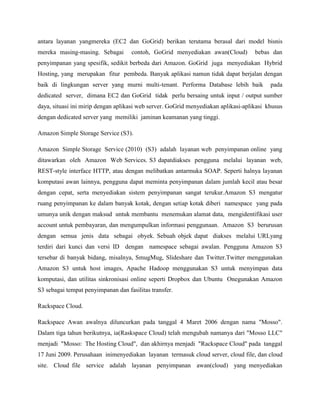 antara layanan yangmereka (EC2 dan GoGrid) berikan terutama berasal dari model bisnis
mereka masing-masing. Sebagai

contoh, GoGrid menyediakan awan(Cloud)

bebas dan

penyimpanan yang spesifik, sedikit berbeda dari Amazon. GoGrid juga menyediakan Hybrid
Hosting, yang merupakan fitur pembeda. Banyak aplikasi namun tidak dapat berjalan dengan
baik di lingkungan server yang murni multi-tenant. Performa Database lebih baik

pada

dedicated server, dimana EC2 dan GoGrid tidak perlu bersaing untuk input / output sumber
daya, situasi ini mirip dengan aplikasi web server. GoGrid menyediakan aplikasi-aplikasi khusus
dengan dedicated server yang memiliki jaminan keamanan yang tinggi.
Amazon Simple Storage Service (S3).
Amazon Simple Storage Service (2010) (S3) adalah layanan web penyimpanan online yang
ditawarkan oleh Amazon Web Services. S3 dapatdiakses pengguna melalui layanan web,
REST-style interface HTTP, atau dengan melibatkan antarmuka SOAP. Seperti halnya layanan
komputasi awan lainnya, pengguna dapat meminta penyimpanan dalam jumlah kecil atau besar
dengan cepat, serta menyediakan sistem penyimpanan sangat terukur.Amazon S3 mengatur
ruang penyimpanan ke dalam banyak kotak, dengan setiap kotak diberi namespace yang pada
umunya unik dengan maksud untuk membantu menemukan alamat data, mengidentifikasi user
account untuk pembayaran, dan mengumpulkan informasi penggunaan. Amazon S3 berurusan
dengan semua jenis data sebagai obyek. Sebuah objek dapat diakses melalui URLyang
terdiri dari kunci dan versi ID dengan namespace sebagai awalan. Pengguna Amazon S3
tersebar di banyak bidang, misalnya, SmugMug, Slideshare dan Twitter.Twitter menggunakan
Amazon S3 untuk host images, Apache Hadoop menggunakan S3 untuk menyimpan data
komputasi, dan utilitas sinkronisasi online seperti Dropbox dan Ubuntu Onegunakan Amazon
S3 sebagai tempat penyimpanan dan fasilitas transfer.
Rackspace Cloud.
Rackspace Awan awalnya diluncurkan pada tanggal 4 Maret 2006 dengan nama "Mosso".
Dalam tiga tahun berikutnya, ia(Raskspace Cloud) telah mengubah namanya dari "Mosso LLC"
menjadi "Mosso: The Hosting Cloud", dan akhirnya menjadi "Rackspace Cloud" pada tanggal
17 Juni 2009. Perusahaan inimenyediakan layanan termasuk cloud server, cloud file, dan cloud
site. Cloud file service adalah layanan penyimpanan awan(cloud) yang menyediakan

 
