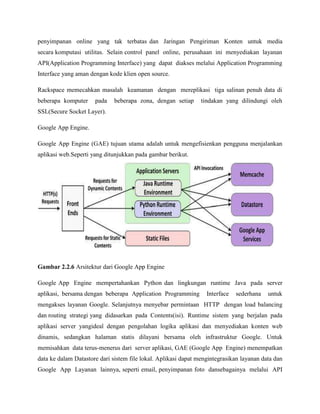 penyimpanan online yang tak terbatas dan Jaringan Pengiriman Konten untuk media
secara komputasi utilitas. Selain control panel online, perusahaan ini menyediakan layanan
API(Application Programming Interface) yang dapat diakses melalui Application Programming
Interface yang aman dengan kode klien open source.
Rackspace memecahkan masalah keamanan dengan mereplikasi tiga salinan penuh data di
beberapa komputer

pada

beberapa zona, dengan setiap

tindakan yang dilindungi oleh

SSL(Secure Socket Layer).
Google App Engine.
Google App Engine (GAE) tujuan utama adalah untuk mengefisienkan pengguna menjalankan
aplikasi web.Seperti yang ditunjukkan pada gambar berikut.

Gambar 2.2.6 Arsitektur dari Google App Engine
Google App Engine mempertahankan Python dan lingkungan runtime Java pada server
aplikasi, bersama dengan beberapa Application Programming

Interface

sederhana

untuk

mengakses layanan Google. Selanjutnya menyebar permintaan HTTP dengan load balancing
dan routing strategi yang didasarkan pada Contents(isi). Runtime sistem yang berjalan pada
aplikasi server yangideal dengan pengolahan logika aplikasi dan menyediakan konten web
dinamis, sedangkan halaman statis dilayani bersama oleh infrastruktur Google. Untuk
memisahkan data terus-menerus dari server aplikasi, GAE (Google App Engine) menempatkan
data ke dalam Datastore dari sistem file lokal. Aplikasi dapat mengintegrasikan layanan data dan
Google App Layanan lainnya, seperti email, penyimpanan foto dansebagainya melalui API

 