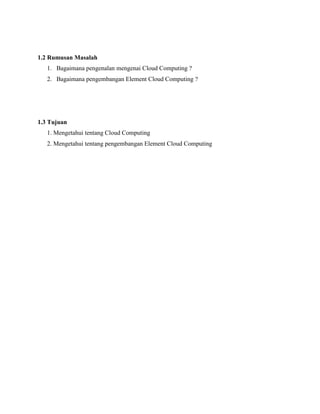 1.2 Rumusan Masalah
1. Bagaimana pengenalan mengenai Cloud Computing ?
2. Bagaimana pengembangan Element Cloud Computing ?

1.3 Tujuan
1. Mengetahui tentang Cloud Computing
2. Mengetahui tentang pengembangan Element Cloud Computing

 
