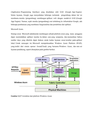 (Application Programming Interface) yang disediakan oleh GAE (Google App Engine).
Selain layanan, Google juga menyediakan beberapa tooluntuk

pengembang dalam hal ini

membantu mereka (pengembang) membangun aplikasi web dengan mudah di GAE (Google
App Engine). Namun, sejak mereka (pengembang) erat terhubung ke infrastruktur Google, ada
beberapa pembatasan yang membatasi fungsionalitas dan portabilitas dari aplikasi.
Microsoft Azure.
Strategi awan Microsoft adalahuntuk membangun sebuah platform awan yang mana pengguna
dapat memindahkan aplikasi mereka ke dalam cara yang sempurna, dan memastikan bahwa
sumber daya yang dikelola dapat diakses untuk kedua layanan awan tersebut pada aplikasi
lokal. Untuk mencapai ini, Microsoft memperkenalkan Windows Azure Platform (WAP),
yang terdiri dari sistem operasi Awan(Cloud) yang bernama Windows Azure, dan satu set
layanan pendukung, seperti ditunjukan pada gambar berikut.

Gambar 2.2.7 Arsitektur dari platform Windows Azure

 
