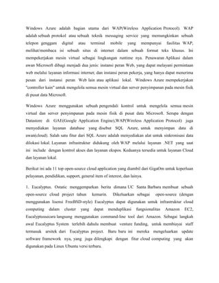 Windows Azure adalah bagian utama dari WAP(Wireless Application Protocol). WAP
adalah sebuah protokol atau sebuah teknik messaging service yang memungkinkan sebuah
telepon genggam

digital

atau

terminal

mobile

yang

mempunyai

fasilitas WAP,

melihat/membaca isi sebuah situs di internet dalam sebuah format teks khusus. Ini
mempekerjakan mesin virtual sebagai lingkungan runtime nya. Penawaran Aplikasi dalam
awan Microsoft dibagi menjadi dua jenis: instansi peran Web, yang dapat melayani permintaan
web melalui layanan informasi internet; dan instansi peran pekerja, yang hanya dapat menerima
pesan dari instansi peran Web lain atau aplikasi lokal. Windows Azure mempekerjakan
"controller kain" untuk mengelola semua mesin virtual dan server penyimpanan pada mesin fisik
di pusat data Microsoft.
Windows Azure menggunakan sebuah pengendali kontrol untuk mengelola semua mesin
virtual dan server penyimpanan pada mesin fisik di pusat data Microsoft. Serupa dengan
Datastore di GAE(Google Application Engine),WAP(Wireless Application Protocol) juga
menyediakan layanan database yang disebut SQL Azure, untuk menyimpan data di
awan(cloud). Salah satu fitur dari SQL Azure adalah menyediakan alat untuk sinkronisasi data
dilokasi lokal. Layanan infrastruktur didukung oleh WAP melalui layanan .NET yang saat
ini include dengan kontrol akses dan layanan ekspos. Keduanya tersedia untuk layanan Cloud
dan layanan lokal.
Berikut ini ada 11 top open-source cloud application yang diambil dari GigaOm untuk keperluan
pelayanan, pendidikan, support, general item of interest, dan lainya.
1. Eucalyptus. Ostatic menggemparkan berita dimana UC Santa Barbara membuat sebuah
open-source cloud project tahun

kemarin.

Dikeluarkan sebagai

open-source (dengan

menggunakan lisensi FreeBSD-style) Eucalyptus dapat digunakan untuk infrastruktur cloud
computing

dalam

cluster

yang

dapat

menduplikasi

fungsionalitas

Amazon

EC2,

Eucalyptussecara langsung menggunakan command-line tool dari Amazon. Sebagai langkah
awal Eucalyptus System terlebih dahulu membuat venture funding, untuk membiayai staff
termasuk arsitek dari Eucalyptus project. Baru baru ini mereka mengeluarkan update
software framework nya, yang juga dilengkapi dengan fitur cloud computing yang akan
digunakan pada Linux Ubuntu versi terbaru.

 