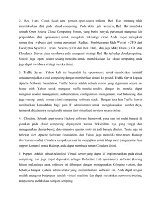 2. Red Hat's Cloud. Salah satu pemain open-source terlama Red Hat memang telah
memfokuskan diri pada cloud computing. Pada akhir juli kemarin, Red Hat membuka
sebuah Open Source Cloud Computing Forum, yang berisi banyak persentasi mengenai ide
perpindahan dari open-source untuk mengikuti teknologi cloud. Anda dapat mengikuti
semua free webcast dari semua persentasi Redhat. Pembicaranya Rich Wolski (CTO dari
Eucalyptus Systems), Brian Stevens (CTO dari Red Hat), dan juga Mike Olson (CEO dari
Cloudera). Steven akan membawa anda mengenai strategi Red Hat terhadap cloudcomputing.
Novell juga open source sedang mencoba untuk memfokuskan ke cloud computing, anda
juga dapat membaca strategi mereka disini.
3. Traffic Server. Yahoo kali ini berpindah ke open-source untuk memberikan inisiatif
untukmewujudkan cloud computing dengan memberikan donasi ke produk Traffic Server kepada
Apache Software Foundation. Traffic Server adalah sebuah sistem yang digunakan secara inhouse oleh Yahoo untuk mengatur traffic mereka sendiri, dengan ini mereka dapat
mengatur session management, authentication, configuration management, load balancing, dan
juga routing untuk semua cloud computing software stack. Dengan kata lain Traffic Server
memberikan kemudahan bagi para IT administrator untuk mengalokasikan sumber daya,
termasuk didalamnya menghandle ratusan dari virtualized services secara online.
4. Cloudera. Sebuah open-source Hadoop software framework yang saat ini mulai banyak di
gunakan pada cloud computing deployment karena fleksibilitas nya yang tinggi dan
menggunakan cluster-based, data-intensive queries tools ini jadi banyak disukai. Tentu saja ini
terlewat oleh Apache Software Foundation, dan Yahoo juga memiliki time-tested Hadoop
distribution sendiri. Cloudera nampaknya saat ini menjajikan untuk tahap awal yangmemberikan
support komersil untuk Hadoop. anda dapat membaca tentan Cloudera disini.
5. Puppet. Adalah sebuah teknolosi Virtual server yang dapat di implemetasikan pada cloud
computing, dan juga dapat digunakan sebagai Reductive Lab open-source software (kurang
faham maksudnya apa), software ini dibangun dengan menggunakan Cfengine system, dan
hebatnya banyak system administrator yang memanfaatkan software ini. Anda dapat dengan
mudah mengatur berapapun jumlah virtual machine dan dapat melakukan automated routine,
tampa harus melakukan complex scripting.

 