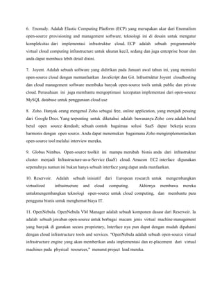 6. Enomaly. Adalah Elastic Computing Platform (ECP) yang merupakan akar dari Enomalism
open-source provisioning and management software, teknologi ini di desain untuk mengatur
kompleksitas dari implementasi infrastruktur cloud. ECP adalah sebuah programmable
virtual cloud computing infrastructure untuk ukuran kecil, sedang dan juga enterprise besar dan
anda dapat membaca lebih detail disini.
7. Joyent. Adalah sebuah software yang didirikan pada Januari awal tahun ini, yang memulai
open-source cloud dengan memanfaatkan JavaScript dan Git. Infrastruktur Joyent cloudhosting
dan cloud management software membuka banyak open-source tools untuk public dan private
cloud. Perusahaan ini juga membantu mengoptimasi kecepatan implementasi dari open-source
MySQL database untuk penggunaan cloud use
8. Zoho. Banyak orang mengenal Zoho sebagai free, online application, yang menjadi pesaing
dari Google Docs. Yang terpenting untuk diketahui adalah bawasanya Zoho core adalah betul
betul open source &mdash; sebuah contoh bagaimaa solusi SaaS dapat bekerja secara
harmonis dengan open source. Anda dapat menemukan bagaimana Zoho mengimplementasikan
open-source tool melalui interview mereka.
9. Globus Nimbus. Open-source toolkit ini mampu merubah bisnis anda dari infrastruktur
cluster menjadi Infrastructure-as-a-Service (IaaS) cloud. Amazon EC2 interface digunakan
sepenuhnya namun ini bukan hanya sebuah interface yang dapat anda manfaatkan.
10. Reservoir.
virtualized

Adalah

sebuah inisiatif

infrastructure

and

cloud

dari

European research untuk

computing.

Akhirnya

mengembangkan

membawa

mereka

untukmengembangkan teknologi open-source untuk cloud computing, dan membantu para
pengguna bisnis untuk menghemat biaya IT.
11. OpenNebula. OpenNebula VM Manager adalah sebuah komponen dasasr dari Reservoir. Ia
adalah sebuah jawaban open-source untuk berbagai macam jenis virtual machine management
yang banyak di gunakan secara proprietary, Interface nya pun dapat dengan mudah dipahami
dengan cloud infrastructure tools and services. "OpenNebula adalah sebuah open-source virtual
infrastructure engine yang akan memberikan anda implementasi dan re-placement dari virtual
machines pada physical resources," menurut project lead mereka.

 