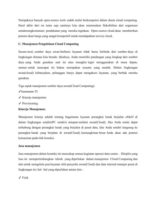 Nampaknya banyak open-source tools sudah mulai berkompetisi dalam dunia cloud computing.
Hasil akhir dari ini tentu saja nantinya kita akan menemukan fleksibilitas dari organisasi
untukmengkostumasi pendekatan yang mereka inginkan. Open-source cloud akan memberikan
potensi akan harga yang sangat kompetitif untuk mendapatkan service cloud..
C. Manajemen Pengelolaan Cloud Computing
Secara teori, sumber daya awan-berbasis layanan tidak harus berbeda dari sumber daya di
lingkungan dimana kita berada. Idealnya, Anda memiliki pandangan yang lengkap dari sumber
daya yang Anda gunakan saat ini atau mungkin ingin menggunakan di masa depan,
namun untuk mencapai ini bukan merupakan sesuatu yang mudah. Dalam lingkungan
awan(cloud) kebanyakan, pelanggan hanya dapat mengakses layanan, yang berhak mereka
gunakan.
Tiga aspek manajemen sumber daya awan(Cloud Computing):
✓keamanan TI
✓ Kinerja manajemen
✓ Provisioning
Kinerja Manajemen.
Manajemen kinerja adalah tentang bagaimana layanan perangkat lunak berjalan efektif di
dalam lingkungan sendiri(PC sendiri) ataupun melalui awan(Cloud). Jika Anda mulai dapat
terhubung dengan perangkat lunak yang berjalan di pusat data, lalu Anda sendiri langsung ke
perangkat lunak yang berjalan di awan(Cloud), kemungkinan besar Anda akan ada potensi
kemacetan pada titik koneksi.
Jasa manajemen
Jasa manajemen dalam konteks ini mencakup semua kegiatan operasi data centre . Disiplin yang
luas ini mempertimbangkan teknik yang diperlukan dalam manajemen Cloud Computing dan
alat untuk mengelola jasa/layanan oleh penyedia awan(Cloud) dan data internal manajer pusat di
lingkungan ini, hal –hal yang diperlukan antara lain :
✓ Fisik

 