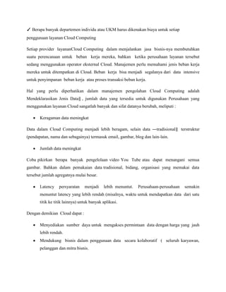✓ Berapa banyak departemen individu atau UKM harus dikenakan biaya untuk setiap
penggunaan layanan Cloud Computing
Setiap provider layananCloud Computing dalam menjalankan jasa bisnis-nya membutuhkan
suatu perencanaan untuk beban kerja mereka, bahkan ketika perusahaan layanan tersebut
sedang menggunakan operator eksternal Cloud. Manajemen perlu memahami jenis beban kerja
mereka untuk ditempatkan di Cloud. Beban kerja bisa menjadi segalanya dari data intensive
untuk penyimpanan beban kerja atau proses transaksi beban kerja.
Hal yang perlu diperhatikan dalam manajemen pengolahan Cloud Computing adalah
Mendeklarasikan Jenis Data‖ , jumlah data yang tersedia untuk digunakan Perusahaan yang
menggunakan layanan Cloud sangatlah banyak dan sifat datanya berubah, meliputi :
Keragaman data meningkat
Data dalam Cloud Computing menjadi lebih beragam, selain data ―tradisional‖ terstruktur
(pendapatan, nama dan sebagainya) termasuk email, gambar, blog dan lain-lain.
Jumlah data meningkat
Coba pikirkan berapa banyak pengelolaan video You Tube atau dapat menangani semua
gambar. Bahkan dalam pemakaian data tradisional, bidang, organisasi yang memakai data
tersebut jumlah agregatnya mulai besar.
Latency

persyaratan

menjadi

lebih menuntut.

Perusahaan-perusahaan

semakin

menuntut latency yang lebih rendah (misalnya, waktu untuk mendapatkan data dari satu
titik ke titik lainnya) untuk banyak aplikasi.
Dengan demikian Cloud dapat :
Menyediakan sumber daya untuk mengakses permintaan data dengan harga yang jauh
lebih rendah.
Mendukung bisnis dalam penggunaan data secara kolaboratif ( seluruh karyawan,
pelanggan dan mitra bisnis.

 