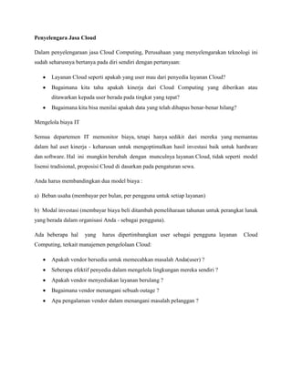 Penyelengara Jasa Cloud
Dalam penyelengaraan jasa Cloud Computing, Perusahaan yang menyelengarakan teknologi ini
sudah seharusnya bertanya pada diri sendiri dengan pertanyaan:
Layanan Cloud seperti apakah yang user mau dari penyedia layanan Cloud?
Bagaimana kita tahu apakah kinerja dari Cloud Computing yang diberikan atau
ditawarkan kepada user berada pada tingkat yang tepat?
Bagaimana kita bisa menilai apakah data yang telah dihapus benar-benar hilang?
Mengelola biaya IT
Semua departemen IT memonitor biaya, tetapi hanya sedikit dari mereka yang memantau
dalam hal aset kinerja - keharusan untuk mengoptimalkan hasil investasi baik untuk hardware
dan software. Hal ini mungkin berubah dengan munculnya layanan Cloud, tidak seperti model
lisensi tradisional, proposisi Cloud di dasarkan pada pengaturan sewa.
Anda harus membandingkan dua model biaya :
a) Beban usaha (membayar per bulan, per pengguna untuk setiap layanan)
b) Modal investasi (membayar biaya beli ditambah pemeliharaan tahunan untuk perangkat lunak
yang berada dalam organisasi Anda - sebagai pengguna).
Ada beberapa hal

yang

harus dipertimbangkan user sebagai pengguna layanan

Computing, terkait manajemen pengelolaan Cloud:
Apakah vendor bersedia untuk memecahkan masalah Anda(user) ?
Seberapa efektif penyedia dalam mengelola lingkungan mereka sendiri ?
Apakah vendor menyediakan layanan berulang ?
Bagaimana vendor menangani sebuah outage ?
Apa pengalaman vendor dalam menangani masalah pelanggan ?

Cloud

 