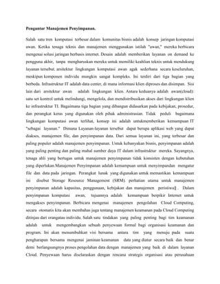 Pengantar Manajemen Penyimpanan.
Salah satu tren komputasi terbesar dalam komunitas bisnis adalah konsep jaringan komputasi
awan. Ketika tenaga teknis dan manajemen menggunakan istilah "awan," mereka berbicara
mengenai solusi jaringan berbasis internet. Desain adalah memberikan layanan on demand ke
pengguna akhir, tanpa mengharuskan mereka untuk memiliki keahlian teknis untuk mendukung
layanan tersebut. arsitektur lingkungan komputasi awan agak sederhana secara keseluruhan,
meskipun komponen individu mungkin sangat kompleks. Ini terdiri dari tiga bagian yang
berbeda. Infrastruktur IT adalah data center, di mana informasi klien diproses dan disimpan. Sisi
lain dari arsitektur awan

adalah lingkungan klien. Antara keduanya adalah awan(cloud):

satu set kontrol untuk melindungi, mengelola, dan mendistribusikan akses dari lingkungan klien
ke infrastruktur TI. Bagaimana tiga bagian yang dibangun didasarkan pada kebijakan, prosedur,
dan perangkat keras yang digunakan oleh pihak administrasian. Tidak

peduli

bagaimana

lingkungan komputasi awan terlihat, konsep ini adalah untukmemberikan kemampuan IT
"sebagai layanan." Dimana Layanan-layanan tersebut dapat berupa aplikasi web yang dapat
diakses, manajemen file, dan penyimpanan data. Dari semua layanan ini, yang terbesar dan
paling populer adalah manajemen penyimpanan. Untuk kebanyakan bisnis, penyimpanan adalah
yang paling penting dan paling mahal sumber daya IT dalam infrastruktur mereka. Sayangnya,
tenaga ahli yang bertugas untuk manajemen penyimpanan tidak konsisten dengan kebutuhan
yang diperlukan.Manajemen Penyimpanan adalah kemampuan untuk menyimpandan mengatur
file dan data pada jaringan. Perangkat lunak yang digunakan untuk memastikan kemampuan
ini

disebut Storage Resource Management (SRM). perhatian utama untuk manajemen

penyimpanan adalah kapasitas, penggunaan, kebijakan dan manajemen peristiwa‖ . Dalam
penyimpanan komputasi

awan,

tujuannya adalah

kemampuan berpikir Internet untuk

mengakses penyimpanan. Berbicara mengenai manajemen pengolahan Cloud Computing,
secara otomatis kita akan membahas juga tentang manajemen keamanan pada Cloud Computing
ditinjau dari orangatau individu. Salah satu tindakan yang paling penting bagi tim keamanan
adalah

untuk

mengembangkan sebuah penyewaan formal bagi organisasi keamanan dan

program. Ini akan menumbuhkan visi bersama

antara

pengharapan bersama mengenai jaminan keamanan

tim

yang

menuju pada

suatu

data yang diatur secara baik dan benar

demi berlangsungnya proses pengolahan data dengan manajemen yang baik di dalam layanan
Cloud. Penyewaan harus diselaraskan dengan rencana strategis organisasi atau perusahaan

 