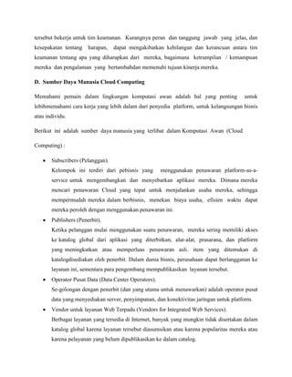 tersebut bekerja untuk tim keamanan. Kurangnya peran dan tanggung jawab yang jelas, dan
kesepakatan tentang

harapan,

dapat mengakibatkan kehilangan dan kerancuan antara tim

keamanan tentang apa yang diharapkan dari mereka, bagaimana ketrampilan / kemampuan
mereka dan pengalaman yang bertambahdan memenuhi tujuan kinerja mereka.
D. Sumber Daya Manusia Cloud Computing
Memahami pemain dalam lingkungan komputasi awan adalah hal yang penting

untuk

lebihmemahami cara kerja yang lebih dalam dari penyedia platform, untuk kelangsungan bisnis
atau individu.
Berikut ini adalah sumber daya manusia yang terlibat dalam Komputasi Awan (Cloud
Computing) :
Subscribers (Pelanggan).
Kelompok ini terdiri dari pebisnis yang

menggunakan penawaran platform-as-a-

service untuk mengembangkan dan menyebarkan aplikasi mereka. Dimana mereka
mencari penawaran Cloud yang tepat untuk menjalankan usaha mereka, sehingga
mempermudah mereka dalam berbisnis, menekan biaya usaha, efisien waktu dapat
mereka peroleh dengan menggunakan penawaran ini.
Publishers (Penerbit).
Ketika pelanggan mulai menggunakan suatu penawaran, mereka sering memiliki akses
ke katalog global dari aplikasi yang diterbitkan, alat-alat, prasarana, dan platform
yang meningkatkan atau memperluas penawaran asli. item yang ditemukan di
katalogdisediakan oleh penerbit. Dalam dunia bisnis, perusahaan dapat berlangganan ke
layanan ini, sementara para pengembang mempublikasikan layanan tersebut.
Operator Pusat Data (Data Center Operators).
Se-golongan dengan penerbit (dan yang utama untuk menawarkan) adalah operator pusat
data yang menyediakan server, penyimpanan, dan konektivitas jaringan untuk platform.
Vendor untuk layanan Web Terpadu (Vendors for Integrated Web Services).
Berbagai layanan yang tersedia di Internet, banyak yang mungkin tidak disertakan dalam
katalog global karena layanan tersebut diasumsikan atau karena popularitas mereka atau
karena pelayanan yang belum dipublikasikan ke dalam catalog.

 